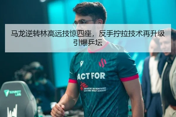 马龙逆转林高远技惊四座，反手拧拉技术再升级引爆乒坛